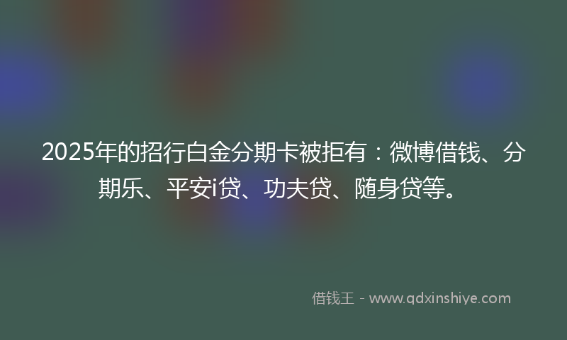2025年的招行白金分期卡被拒有：微博借钱、分期乐、平安i贷、功夫贷、随身贷等。