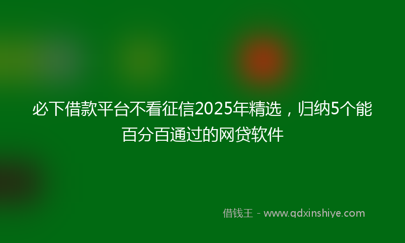 必下借款平台不看征信2025年精选，归纳5个能百分百通过的网贷软件