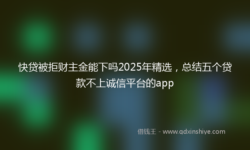 快贷被拒财主金能下吗2025年精选，总结五个贷款不上诚信平台的app