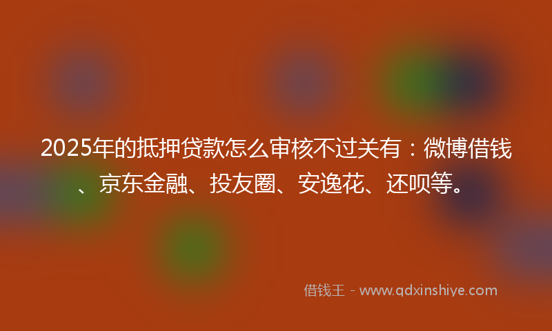 2025年的抵押贷款怎么审核不过关有：微博借钱、京东金融、投友圈、安逸花、还呗等。