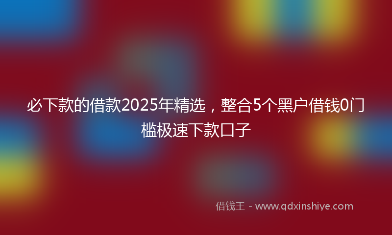 必下款的借款2025年精选，整合5个黑户借钱0门槛极速下款口子