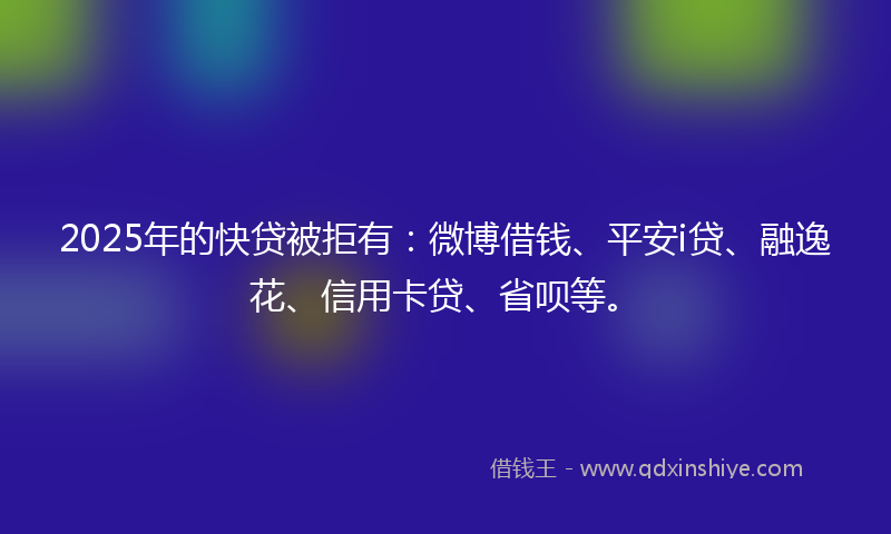 2025年的快贷被拒有：微博借钱、平安i贷、融逸花、信用卡贷、省呗等。