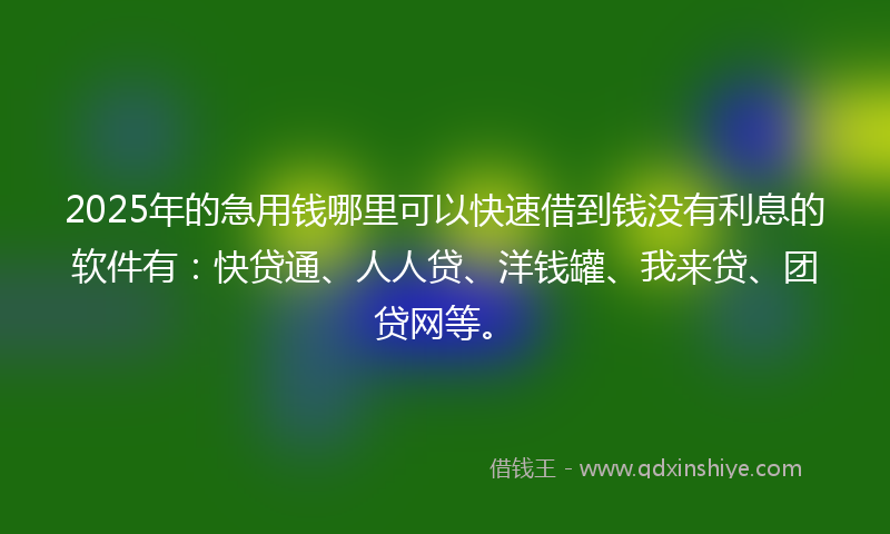 2025年的急用钱哪里可以快速借到钱没有利息的软件有：快贷通、人人贷、洋钱罐、我来贷、团贷网等。