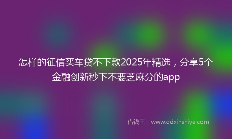 怎样的征信买车贷不下款2025年精选，分享5个金融创新秒下不要芝麻分的app