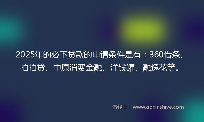 2025年的必下贷款的申请条件是有：360借条、拍拍贷、中原消费金融、洋钱罐、融逸花等。