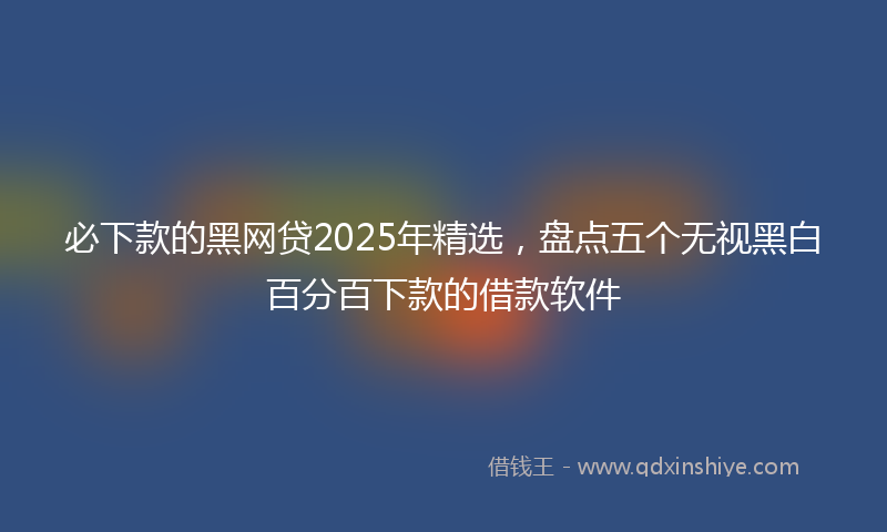 必下款的黑网贷2025年精选，盘点五个无视黑白百分百下款的借款软件