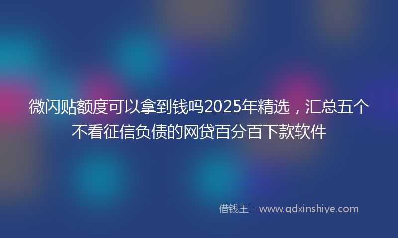 微闪贴额度可以拿到钱吗2025年精选，汇总五个不看征信负债的网贷百分百下款软件
