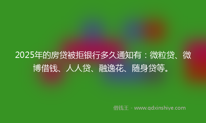 2025年的房贷被拒银行多久通知有：微粒贷、微博借钱、人人贷、融逸花、随身贷等。