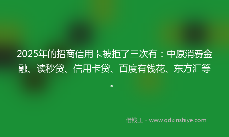2025年的招商信用卡被拒了三次有：中原消费金融、读秒贷、信用卡贷、百度有钱花、东方汇等。