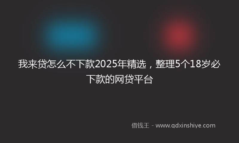 我来贷怎么不下款2025年精选，整理5个18岁必下款的网贷平台