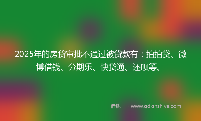 2025年的房贷审批不通过被贷款有：拍拍贷、微博借钱、分期乐、快贷通、还呗等。