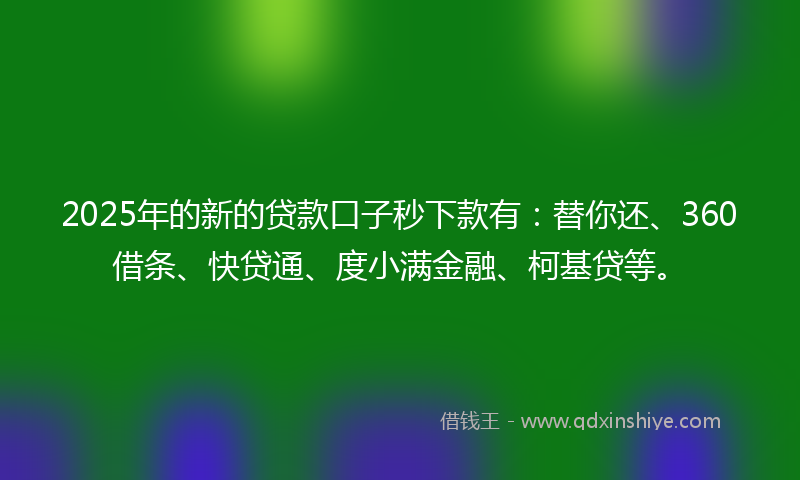 2025年的新的贷款口子秒下款有：替你还、360借条、快贷通、度小满金融、柯基贷等。
