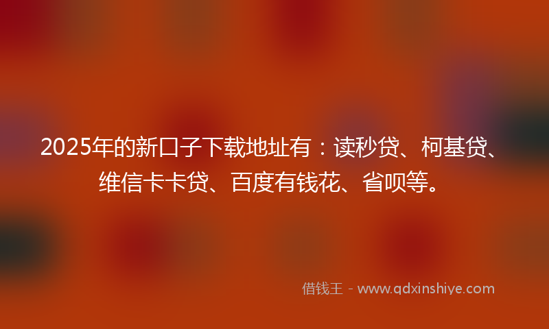 2025年的新口子下载地址有：读秒贷、柯基贷、维信卡卡贷、百度有钱花、省呗等。