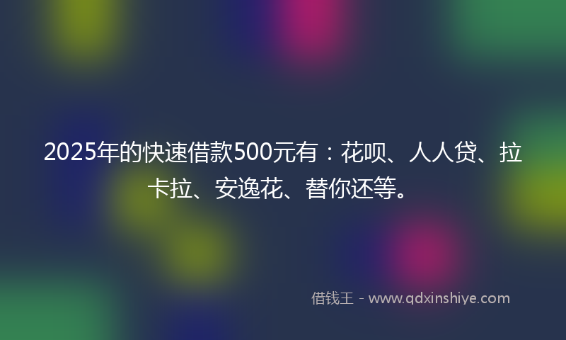 2025年的快速借款500元有：花呗、人人贷、拉卡拉、安逸花、替你还等。