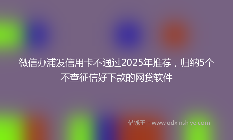 微信办浦发信用卡不通过2025年推荐，归纳5个不查征信好下款的网贷软件