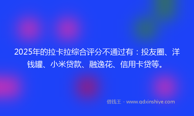 2025年的拉卡拉综合评分不通过有：投友圈、洋钱罐、小米贷款、融逸花、信用卡贷等。