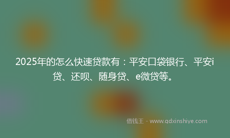 2025年的怎么快速贷款有：平安口袋银行、平安i贷、还呗、随身贷、e微贷等。