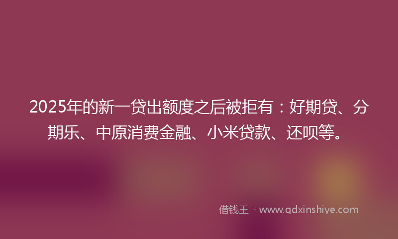 2025年的新一贷出额度之后被拒有：好期贷、分期乐、中原消费金融、小米贷款、还呗等。