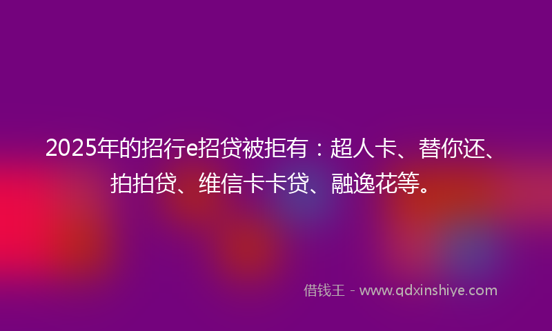2025年的招行e招贷被拒有：超人卡、替你还、拍拍贷、维信卡卡贷、融逸花等。