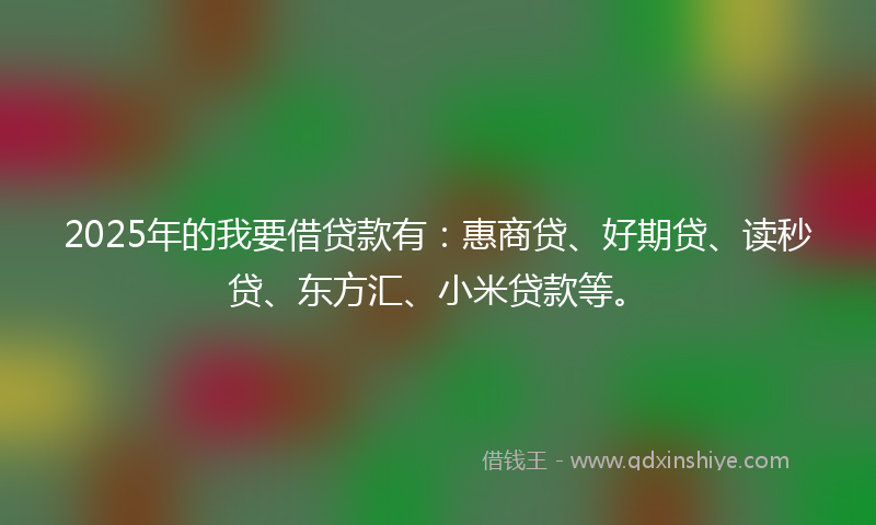 2025年的我要借贷款有：惠商贷、好期贷、读秒贷、东方汇、小米贷款等。