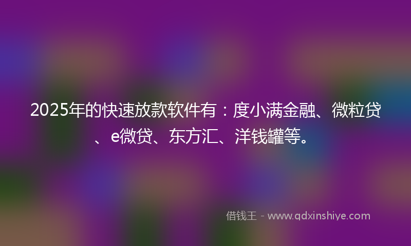 2025年的快速放款软件有：度小满金融、微粒贷、e微贷、东方汇、洋钱罐等。