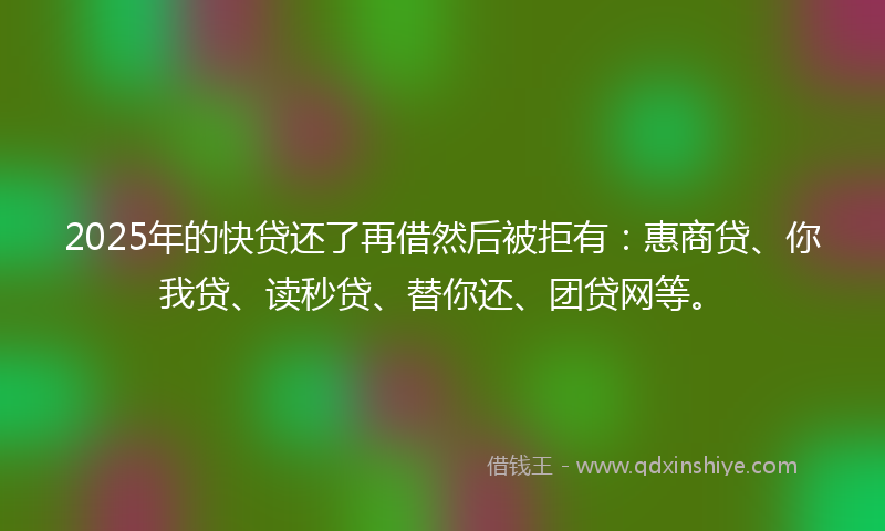 2025年的快贷还了再借然后被拒有：惠商贷、你我贷、读秒贷、替你还、团贷网等。