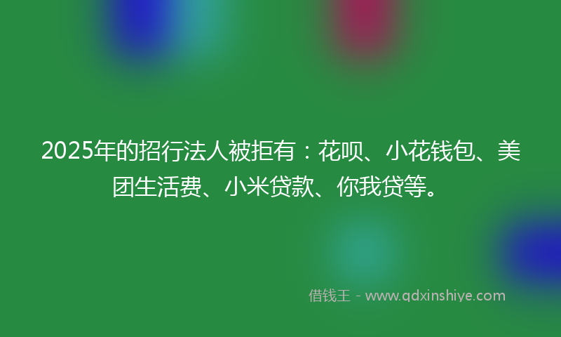2025年的招行法人被拒有：花呗、小花钱包、美团生活费、小米贷款、你我贷等。