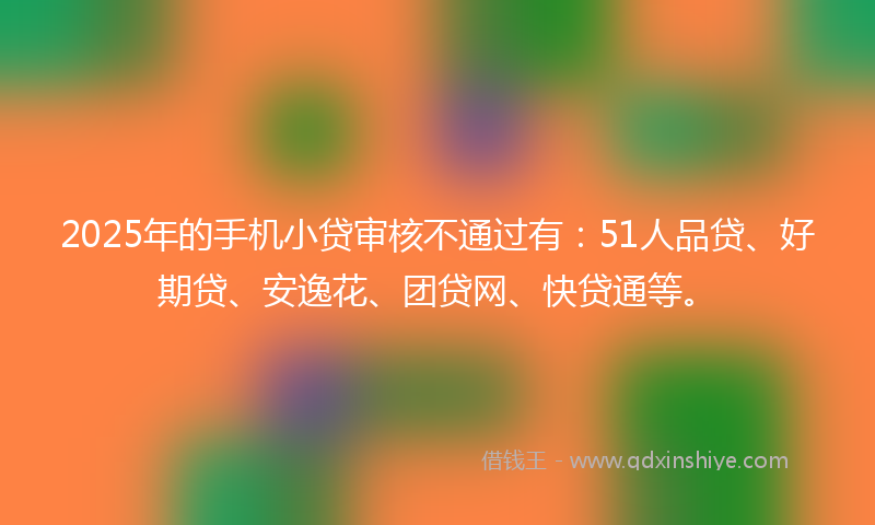 2025年的手机小贷审核不通过有：51人品贷、好期贷、安逸花、团贷网、快贷通等。