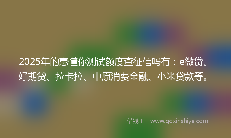 2025年的惠懂你测试额度查征信吗有：e微贷、好期贷、拉卡拉、中原消费金融、小米贷款等。