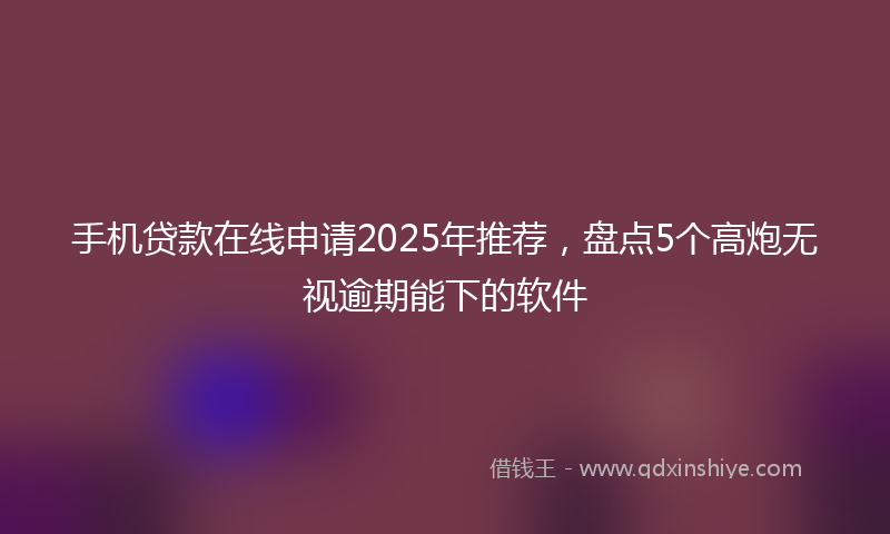 手机贷款在线申请2025年推荐，盘点5个高炮无视逾期能下的软件
