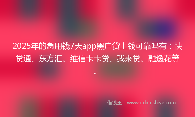 2025年的急用钱7天app黑户贷上钱可靠吗有：快贷通、东方汇、维信卡卡贷、我来贷、融逸花等。