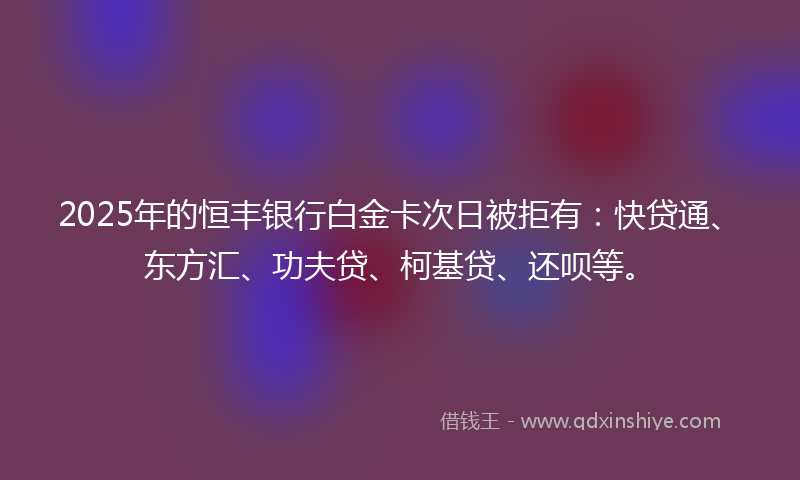 2025年的恒丰银行白金卡次日被拒有：快贷通、东方汇、功夫贷、柯基贷、还呗等。
