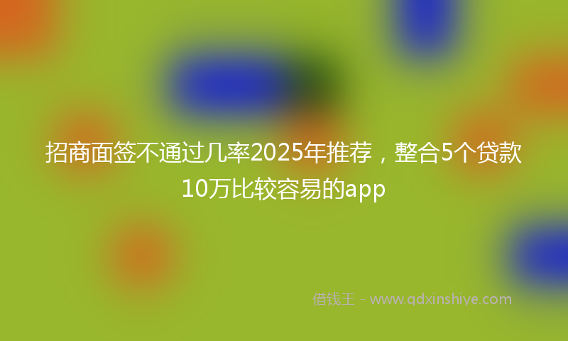 招商面签不通过几率2025年推荐，整合5个贷款10万比较容易的app