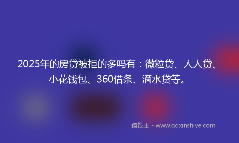 2025年的房贷被拒的多吗有：微粒贷、人人贷、小花钱包、360借条、滴水贷等。