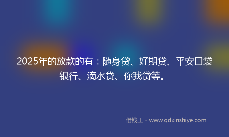 2025年的放款的有：随身贷、好期贷、平安口袋银行、滴水贷、你我贷等。