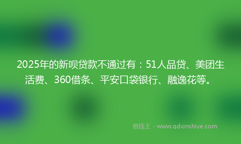 2025年的新呗贷款不通过有：51人品贷、美团生活费、360借条、平安口袋银行、融逸花等。