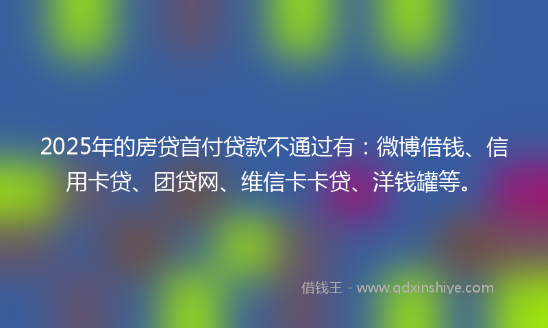 2025年的房贷首付贷款不通过有：微博借钱、信用卡贷、团贷网、维信卡卡贷、洋钱罐等。