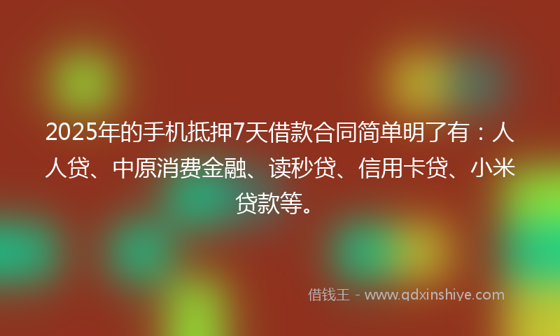 2025年的手机抵押7天借款合同简单明了有：人人贷、中原消费金融、读秒贷、信用卡贷、小米贷款等。