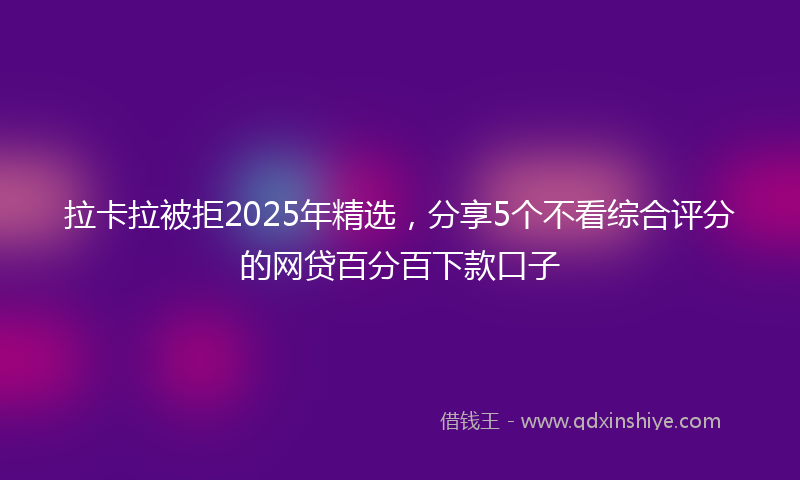 拉卡拉被拒2025年精选，分享5个不看综合评分的网贷百分百下款口子