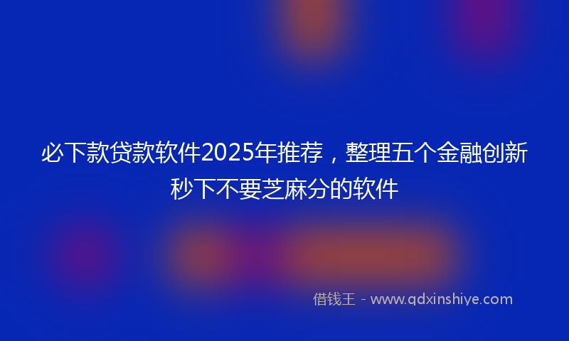 必下款贷款软件2025年推荐，整理五个金融创新秒下不要芝麻分的软件