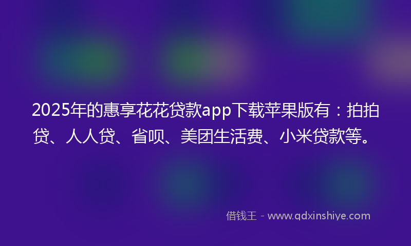 2025年的惠享花花贷款app下载苹果版有：拍拍贷、人人贷、省呗、美团生活费、小米贷款等。