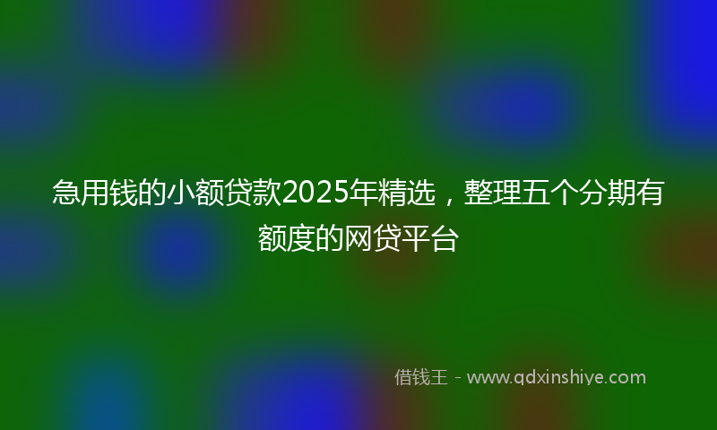 急用钱的小额贷款2025年精选，整理五个分期有额度的网贷平台