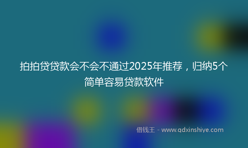 拍拍贷贷款会不会不通过2025年推荐，归纳5个简单容易贷款软件
