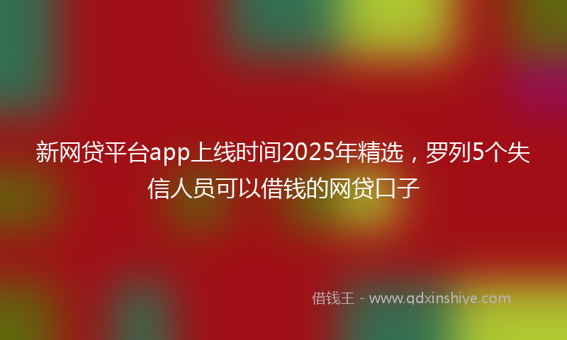 新网贷平台app上线时间2025年精选，罗列5个失信人员可以借钱的网贷口子