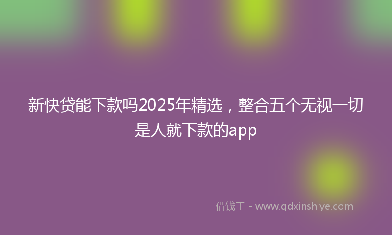 新快贷能下款吗2025年精选，整合五个无视一切是人就下款的app