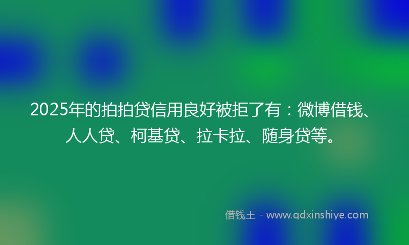 2025年的拍拍贷信用良好被拒了有：微博借钱、人人贷、柯基贷、拉卡拉、随身贷等。