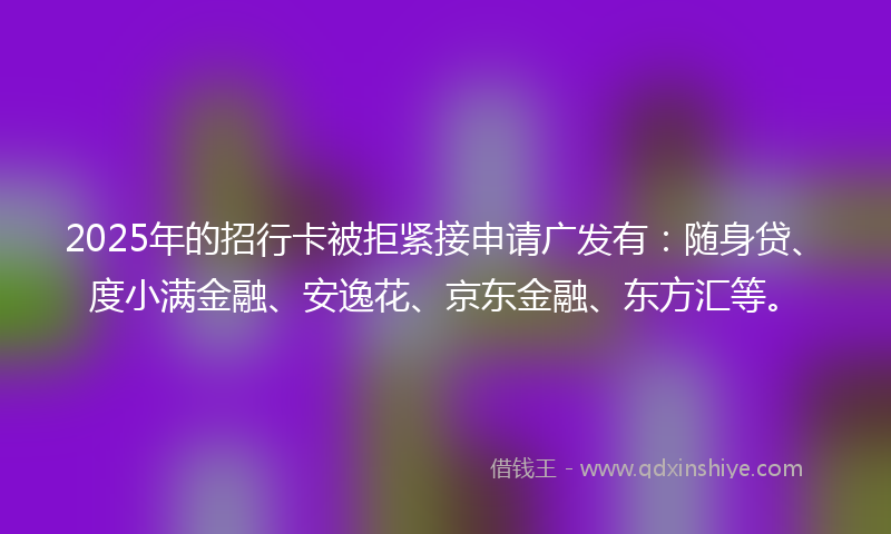 2025年的招行卡被拒紧接申请广发有：随身贷、度小满金融、安逸花、京东金融、东方汇等。