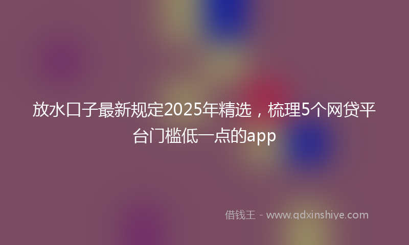放水口子最新规定2025年精选，梳理5个网贷平台门槛低一点的app