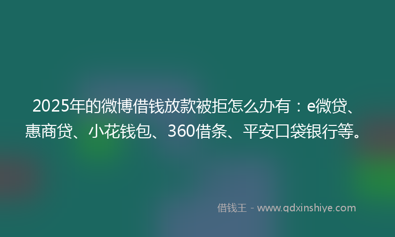 2025年的微博借钱放款被拒怎么办有：e微贷、惠商贷、小花钱包、360借条、平安口袋银行等。