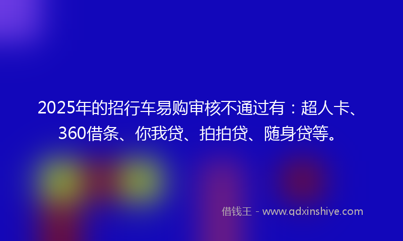 2025年的招行车易购审核不通过有：超人卡、360借条、你我贷、拍拍贷、随身贷等。